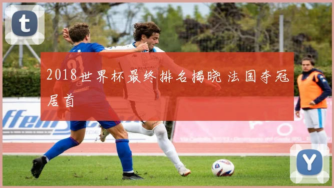 2018世界杯最终排名揭晓 法国夺冠居首