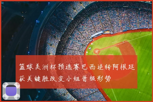 篮球美洲杯预选赛巴西逆转阿根廷获关键胜改变小组晋级形势