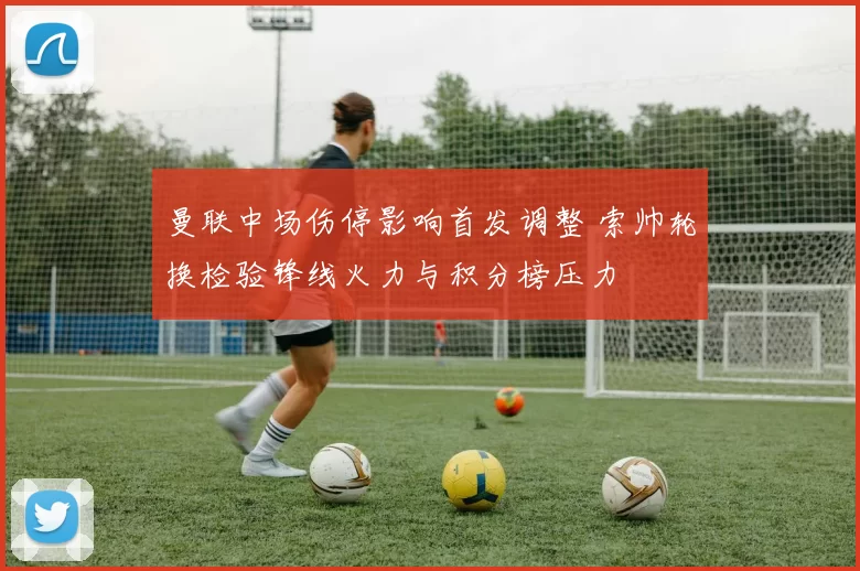 曼联中场伤停影响首发调整 索帅轮换检验锋线火力与积分榜压力