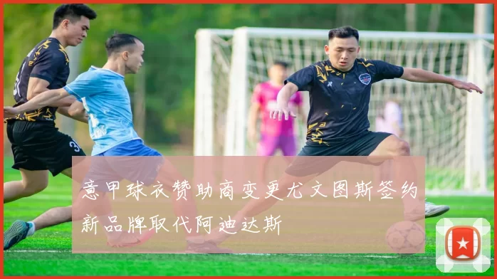 意甲球衣赞助商变更尤文图斯签约新品牌取代阿迪达斯