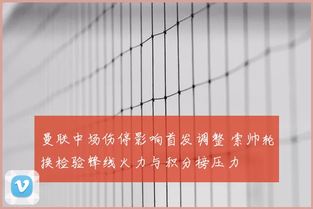 曼联中场伤停影响首发调整 索帅轮换检验锋线火力与积分榜压力