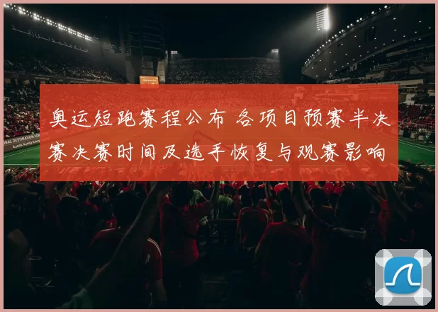 奥运短跑赛程公布 各项目预赛半决赛决赛时间及选手恢复与观赛影响
