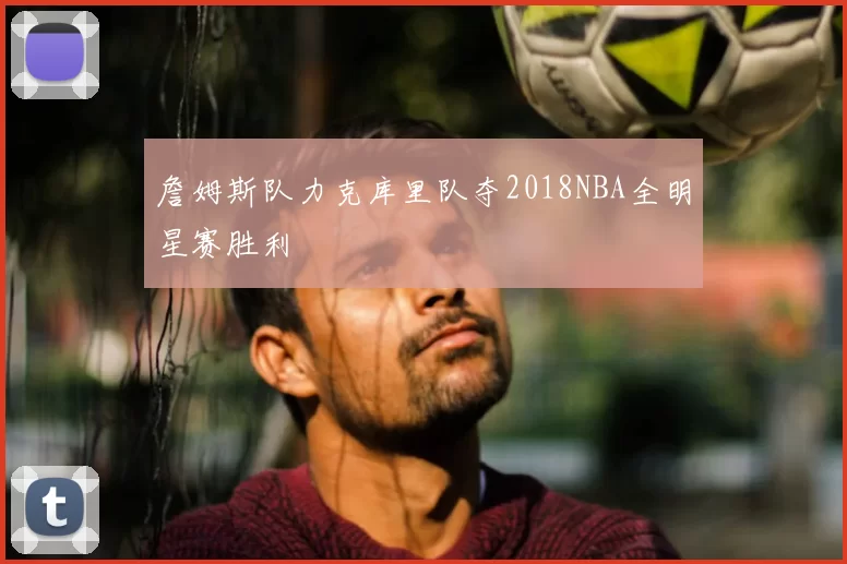 詹姆斯队力克库里队夺2018NBA全明星赛胜利