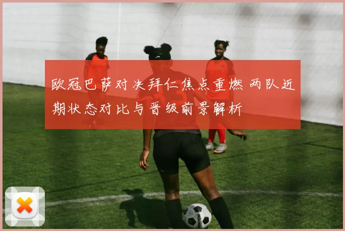 欧冠巴萨对决拜仁焦点重燃 两队近期状态对比与晋级前景解析