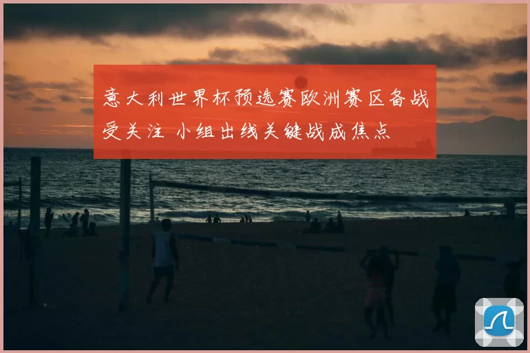 意大利世界杯预选赛欧洲赛区备战受关注 小组出线关键战成焦点