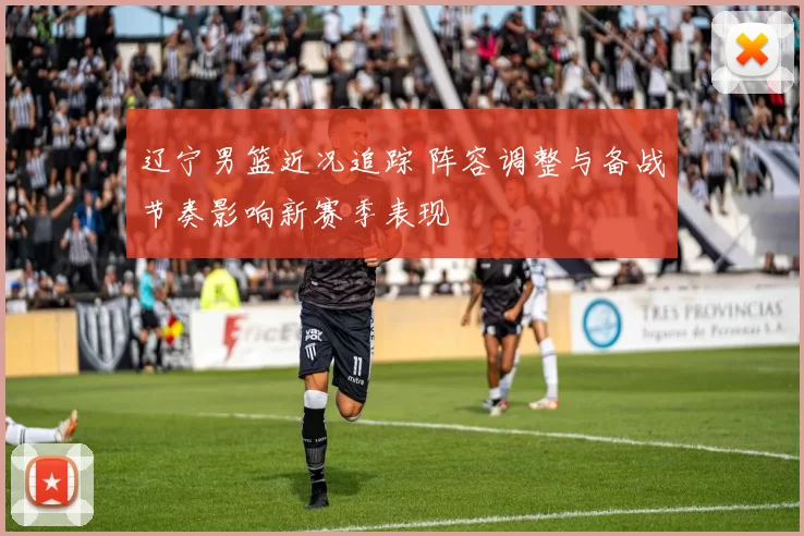 辽宁男篮近况追踪 阵容调整与备战节奏影响新赛季表现