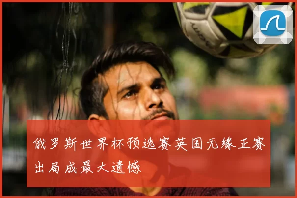 俄罗斯世界杯预选赛英国无缘正赛出局成最大遗憾