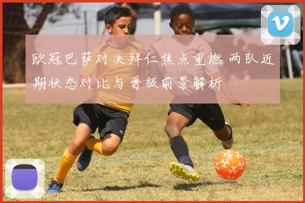 欧冠巴萨对决拜仁焦点重燃 两队近期状态对比与晋级前景解析