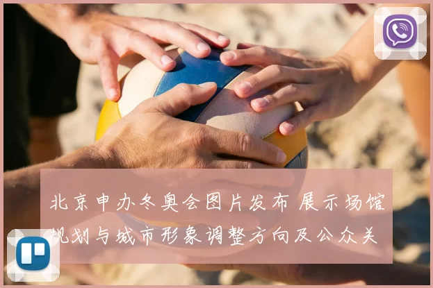 北京申办冬奥会图片发布 展示场馆规划与城市形象调整方向及公众关注点