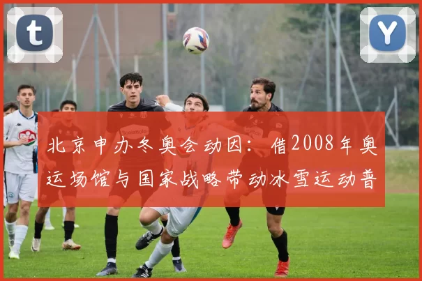 北京申办冬奥会动因：借2008年奥运场馆与国家战略带动冰雪运动普及