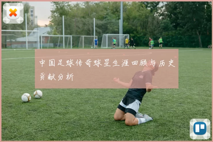 中国足球传奇球星生涯回顾与历史贡献分析