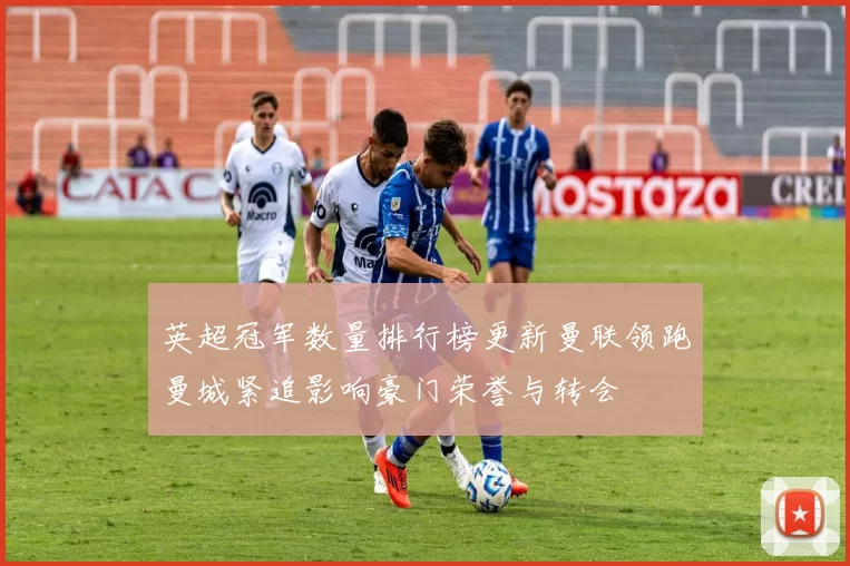英超冠军数量排行榜更新曼联领跑曼城紧追影响豪门荣誉与转会