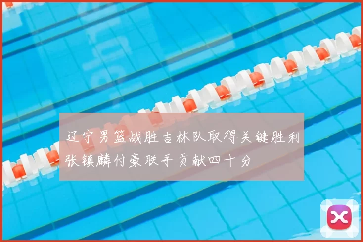 辽宁男篮战胜吉林队取得关键胜利张镇麟付豪联手贡献四十分