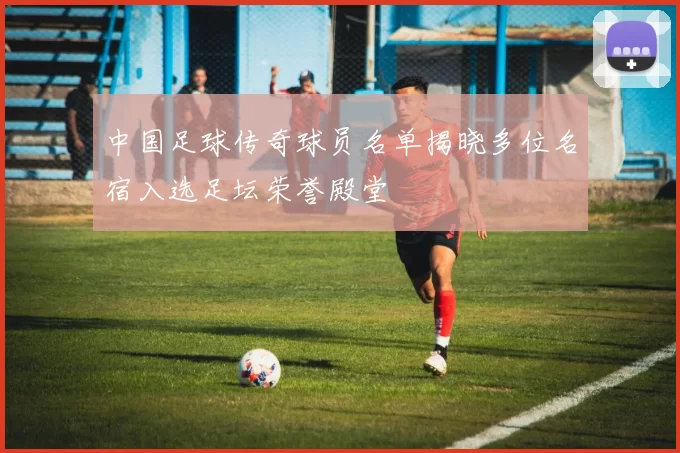 中国足球传奇球员名单揭晓多位名宿入选足坛荣誉殿堂