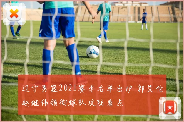 辽宁男篮2021赛季名单出炉 郭艾伦赵继伟领衔球队攻防看点