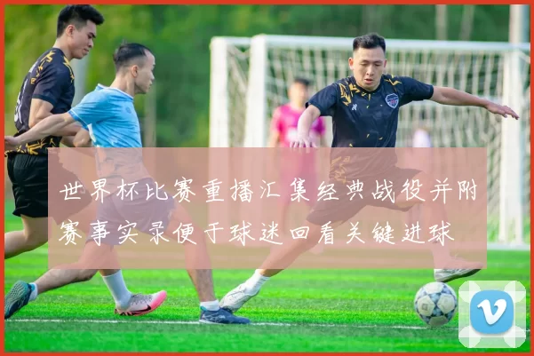世界杯比赛重播汇集经典战役并附赛事实录便于球迷回看关键进球