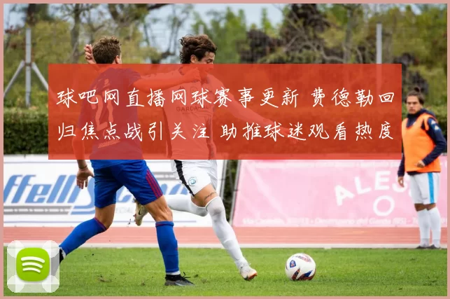 球吧网直播网球赛事更新 费德勒回归焦点战引关注 助推球迷观看热度