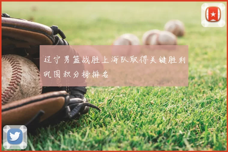 辽宁男篮战胜上海队取得关键胜利巩固积分榜排名