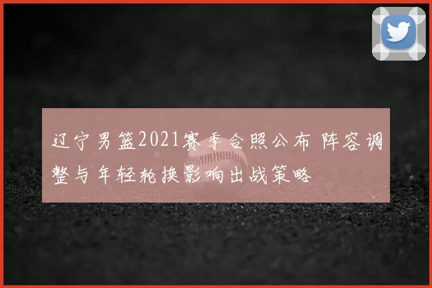 辽宁男篮2021赛季合照公布 阵容调整与年轻轮换影响出战策略