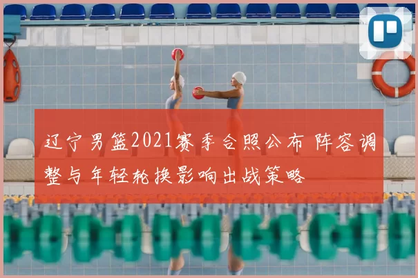 辽宁男篮2021赛季合照公布 阵容调整与年轻轮换影响出战策略