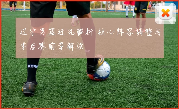 辽宁男篮近况解析 核心阵容调整与季后赛前景解读