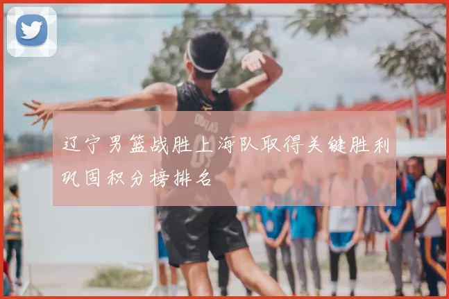 辽宁男篮战胜上海队取得关键胜利巩固积分榜排名