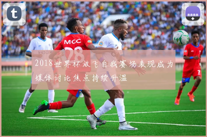 2018世界杯放飞自我赛场表现成为媒体讨论焦点持续升温