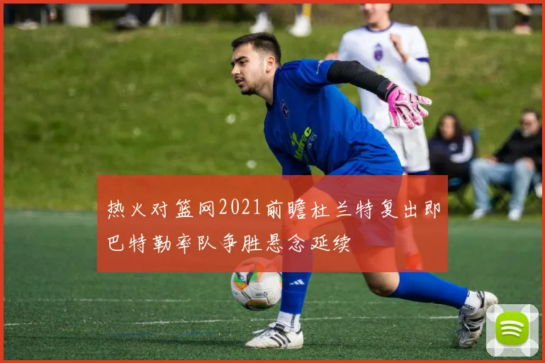 热火对篮网2021前瞻杜兰特复出即巴特勒率队争胜悬念延续