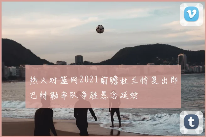 热火对篮网2021前瞻杜兰特复出即巴特勒率队争胜悬念延续