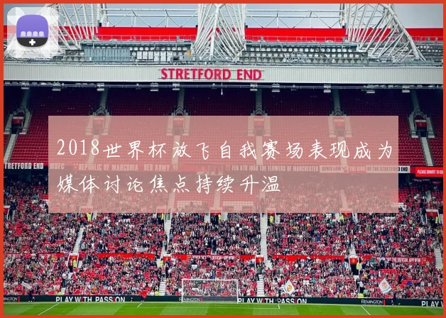 2018世界杯放飞自我赛场表现成为媒体讨论焦点持续升温